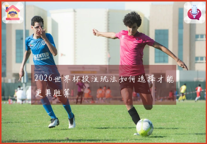 2026世界杯投注玩法如何选择才能更具胜算